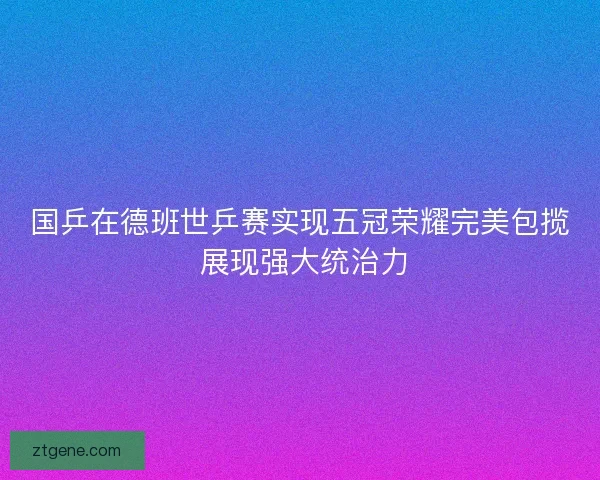 国乒在德班世乒赛实现五冠荣耀完美包揽 展现强大统治力