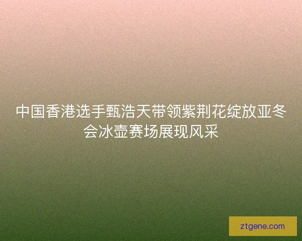 中国香港选手甄浩天带领紫荆花绽放亚冬会冰壶赛场展现风采