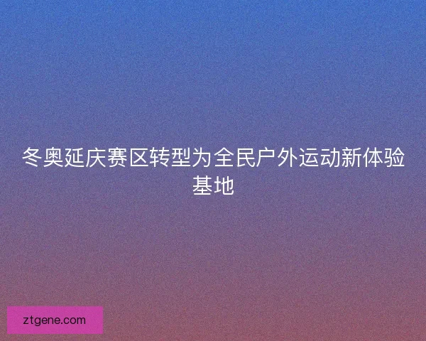 冬奥延庆赛区转型为全民户外运动新体验基地